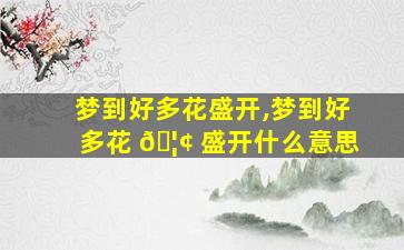 梦到好多花盛开,梦到好多花 🦢 盛开什么意思